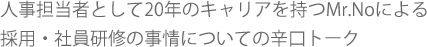 人事担当者として20年のキャリアを持つMr.Noによる
採用・社員研修の事情についての辛口トーク。