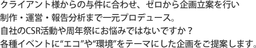 当事業部は、クライアント様からの与件に合わせ、ゼロから企画立案を行い  制作・運営・報告分析まで一元プロデュース。自社のCSR活動や周年祭にお悩みではないですか？  各種イベントに“エコ”や“環境”をテーマにした企画をご提案いたします。