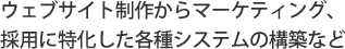 貴社の広報・情報公開のためのウェブサイト制作から、採用に特化した各種システムのご相談、マーケティングまで、弊社にご相談ください